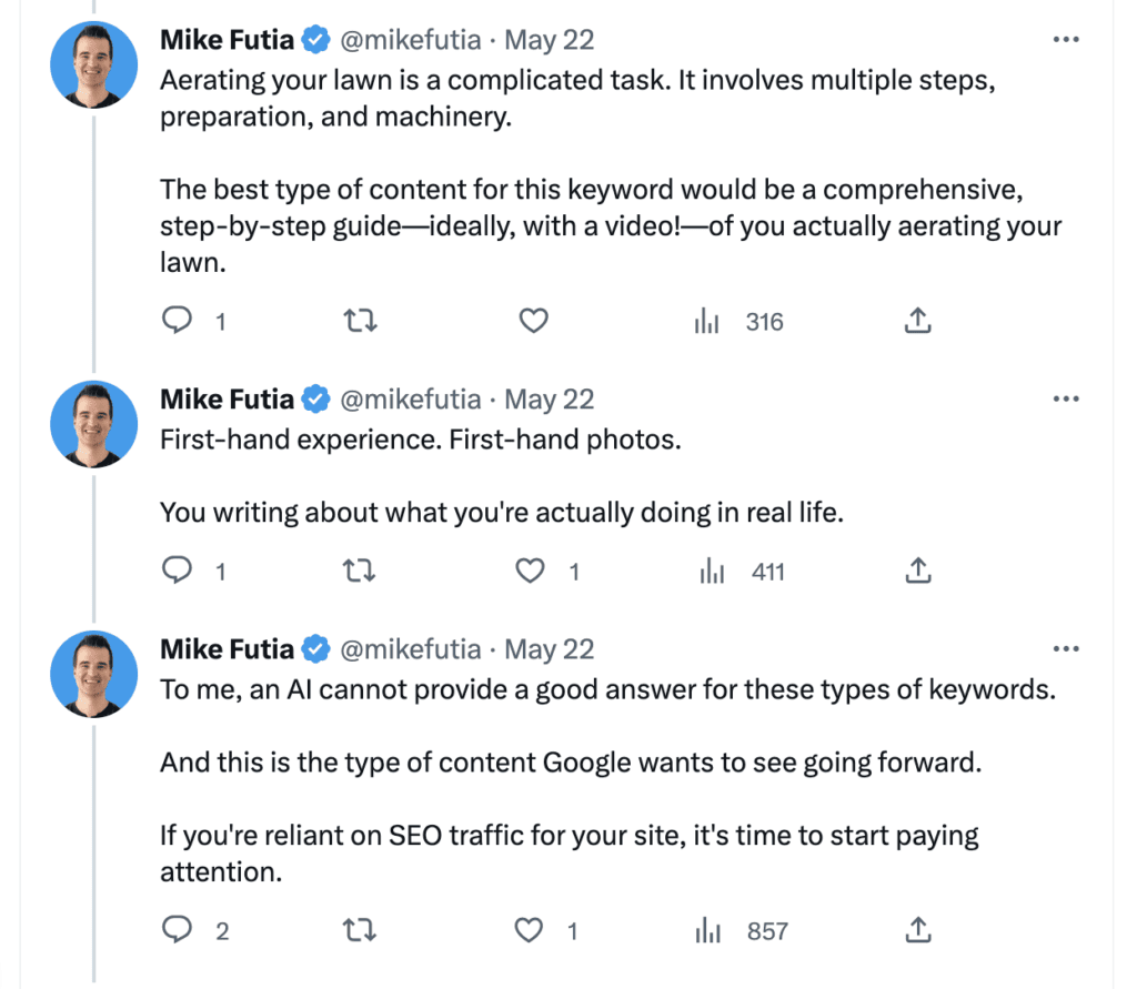 Mike of Stupid Simple SEO on Twitter. This is part of a longer thread.
It reads:
"Aerating your lawn is a complicated task. It involves multiple steps, preparation, and machinery.

The best type of content for this keyword would be a comprehensive, step-by-step guide—ideally, with a video!—of you actually aerating your lawn.
First-hand experience. First-hand photos.

You writing about what you're actually doing in real life.
To me, an AI cannot provide a good answer for these types of keywords.

And this is the type of content Google wants to see going forward.

If you're reliant on SEO traffic for your site, it's time to start paying attention."