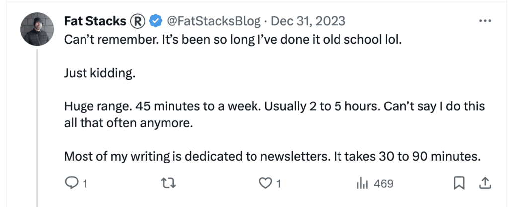 Tweet from @fatstacksblog that says "Can’t remember. It’s been so long I’ve done it old school lol.  

Just kidding. 

Huge range. 45 minutes to a week. Usually 2 to 5 hours. Can’t say I do this all that often anymore. 

Most of my writing is dedicated to newsletters. It takes 30 to 90 minutes."