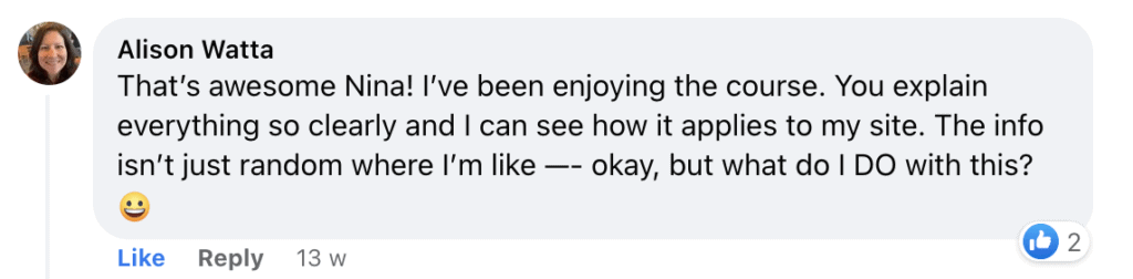 That's awesome Nina! I've been enjoying the course. You explain everything so clearly and I can see how it applies to my site. The info isn't just random where l'm like —- okay, but what do I DO with this? (smiley face)