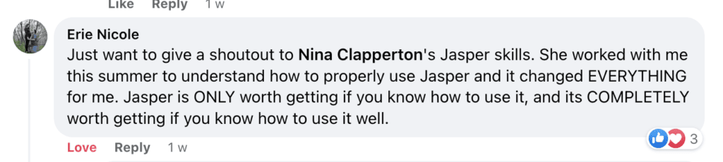 "Erie Nicole
Just want to give a shoutout to Nina Clapperton's Jasper skills. She worked with me this summer to understand how to properly use Jasper and it changed EVERYTHING for me. Jasper is ONLY worth getting if you know how to use it, and its COMPLETELY worth getting if you know how to use it well."