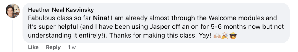 "Heather Neal Kasvinsky


Fabulous class so far Nina! I am already almost through the Welcome modules and

it's super helpful (and I have been using Jasper off an on for 5-6 months now but not

understanding it entirely!). Thanks for making this class. Yay! (hand clapping emoji) (party emoji) (face wearing glasses emoji)"