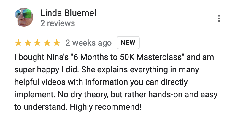 "5 stars
I bought Nina's ""6 Months to 50K Masterclass"" and am super happy I did. She explains everything in many helpful videos with information you can directly implement. No dry theory, but rather hands-on and easy to understand. Highly recommend!"