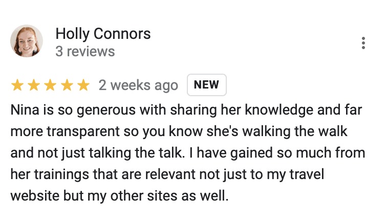 "Holly Connors
5 stars
Nina is so generous with sharing her knowledge and far more transparent so you know she's walking the walk and not just talking the talk. I have gained so much from her trainings that are relevant not just to my travel website but my other sites as well."