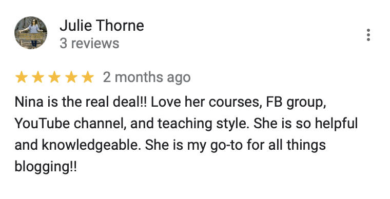 "Julie Thorne
Nina is the real deal!! Love her courses, FB group, YouTube channel, and teaching style. She is so helpful and knowledgeable. She is my go-to for all things blogging!!"
