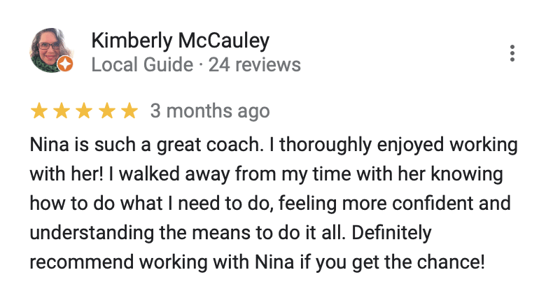 "Kimberly McCauley
5 stars
Nina is such a great coach. I thoroughly enjoyed working with her! I walked away from my time with her knowing how to do what I need to do, feeling more confident and understanding the means to do it all. Definitely recommend working with Nina if you get the chance!"