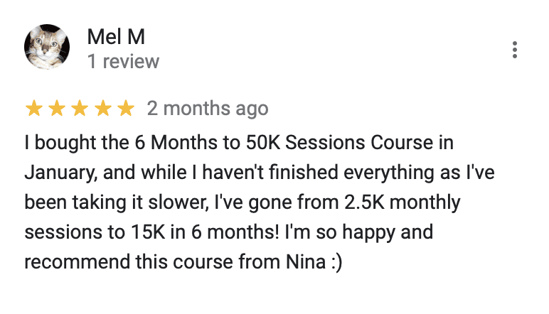 "5 stars 2 months ago
I bought the 6 Months to 50K Sessions Course in January, and while I haven't finished everything as l've been taking it slower, I've gone from 2.5K monthly sessions to 15K in 6 months! I'm so happy and recommend this course from Nina :)"