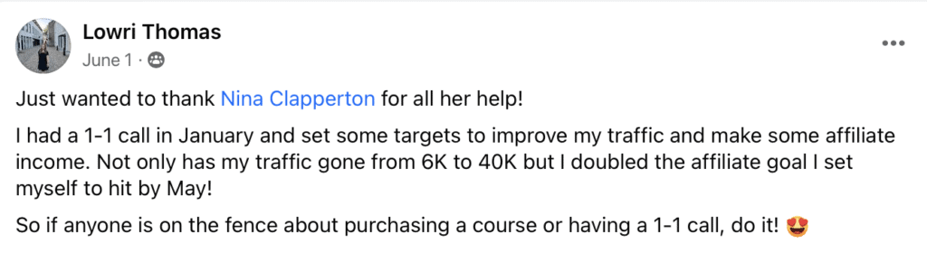 "Lowri Thomas
June 1•8
• ••
Just wanted to thank Nina Clapperton for all her help!
I had a 1-1 call in January and set some targets to improve my traffic and make some affiliate income. Not only has my traffic gone from 6K to 40K but I doubled the affiliate goal I set myself to hit by May!
So if anyone is on the fence about purchasing a course or having a 1-1 call, do it! (heart eyes emoji)"