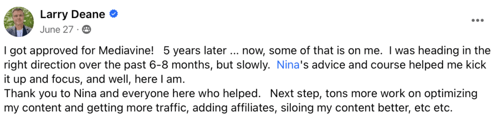 "Larry Deane
I got approved for Mediavine! 5 years later... now, some of that is on me. I was heading in the right direction over the past 6-8 months, but slowly. Nina's advice and course helped me kick it up and focus, and well, here I am.
Thank you to Nina and everyone here who helped. Next step, tons more work on optimizing my content and getting more traffic, adding affiliates, siloing my content better, etc etc."