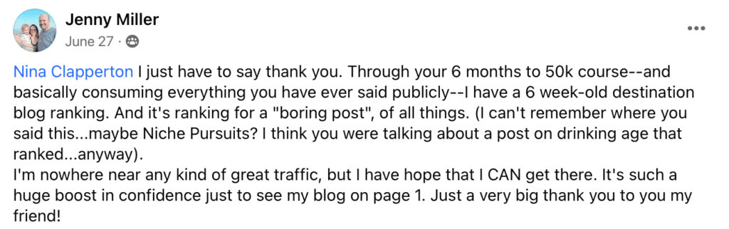 "Jenny Miller
June 27 •
Nina Clapperton I just have to say thank you. Through your 6 months to 50k course--and basically consuming everything you have ever said publicly-- have a 6 week-old destination blog ranking. And it's ranking for a ""boring post"", of all things. (I can't remember where you said this...maybe Niche Pursuits? I think you were talking about a post on drinking age that ranked..anyway).
I'm nowhere near any kind of great traffic, but I have hope that I CAN get there. It's such a huge boost in confidence just to see my blog on page 1. Just a very big thank you to you my friend!"