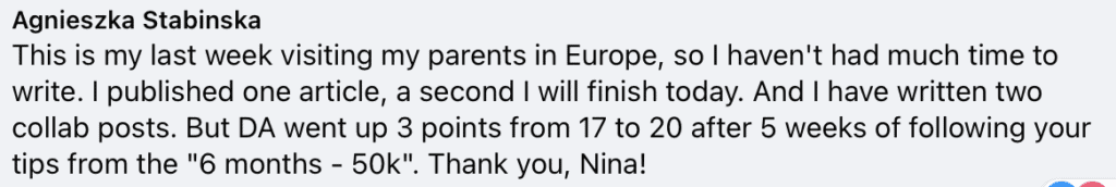 "Agnieszka Stabinska
This is my last week visiting my parents in Europe, so I haven't had much time to write. I published one article, a second I will finish today. And I have written two collab posts. But DA went up 3 points from 17 to 20 after 5 weeks of following your tips from the ""6 months - 50k"". Thank you, Nina!"