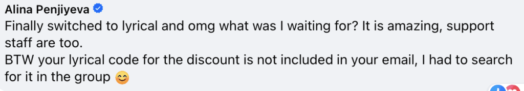 "Alina Penjiyeva
Finally switched to lyrical and omg what was I waiting for? It is amazing, support staff are too.
BTW your lyrical code for the discount is not included in your email, I had to search for it in the group (smiley face)"