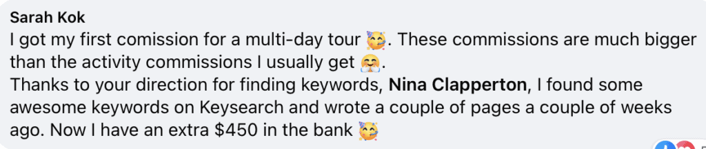 "Sarah Kok
I got my first comission for a multi-day tour (celebrate emoji). These commissions are much bigger than the activity commissions I usually get (angry emoji).
Thanks to your direction for finding keywords, Nina Clapperton, I found some awesome keywords on Keysearch and wrote a couple of pages a couple of weeks ago. Now I have an extra $450 in the bank (celebrate emoji)"