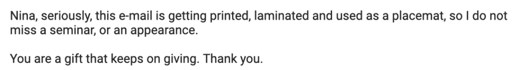 "Nina, seriously, this e-mail is getting printed, laminated and used as a placemat, so I do not miss a seminar, or an appearance.
You are a gift that keeps on giving. Thank you."
