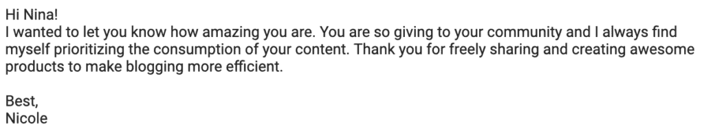 "Hi Nina!
I wanted to let you know how amazing you are. You are so giving to your community and I always find myself prioritizing the consumption of your content. Thank you for freely sharing and creating awesome products to make blogging more efficient.
Best, Nicole"