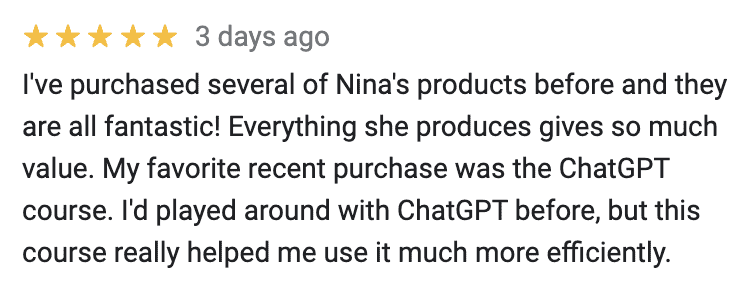 "5 stars 
I've purchased several of Nina's products before and they are all fantastic! Everything she produces gives so much value. My favorite recent purchase was the ChatGPT course. I'd played around with ChatGPT before, but this course really helped me use it much more efficiently.
"