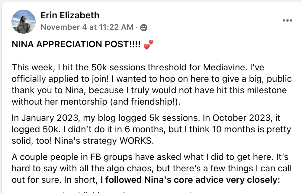 NINA APPRECIATION POST!!!! (heart emoji)

This week, I hit the 50k sessions threshold for Mediavine. I've officially applied to join! I wanted to hop on here to give a big, public thank you to Nina, because I truly would not have hit this milestone without her mentorship (and friendship!).

In January 2023, my blog logged 5k sessions. In October 2023, it logged 50k. I didn't do it in 6 months, but I think 10 months is pretty solid, too! Nina's strategy WORKS.

A couple people in FB groups have asked what I did to get here. It's hard to say with all the algo chaos, but there's a few things I can call out for sure. In short, I followed Nina's core advice very closely: