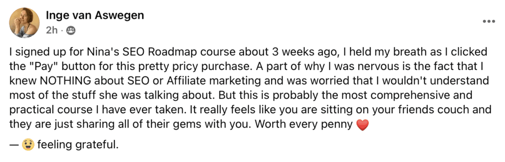 "I signed up for Nina's SEO Roadmap course about 3 weeks ago, I held my breath as I clicked the ""Pay"" button for this pretty pricy purchase. A part of why I was nervous is the fact that I knew NOTHING about SEO or Affiliate marketing and was worried that I wouldn't understand most of the stuff she was talking about. But this is probably the most comprehensive and practical course I have ever taken. It really feels like you are sitting on your friends couch and they are just sharing all of their gems with you. Worth every penny (heart emoji)
- (smiley face) feeling grateful."
