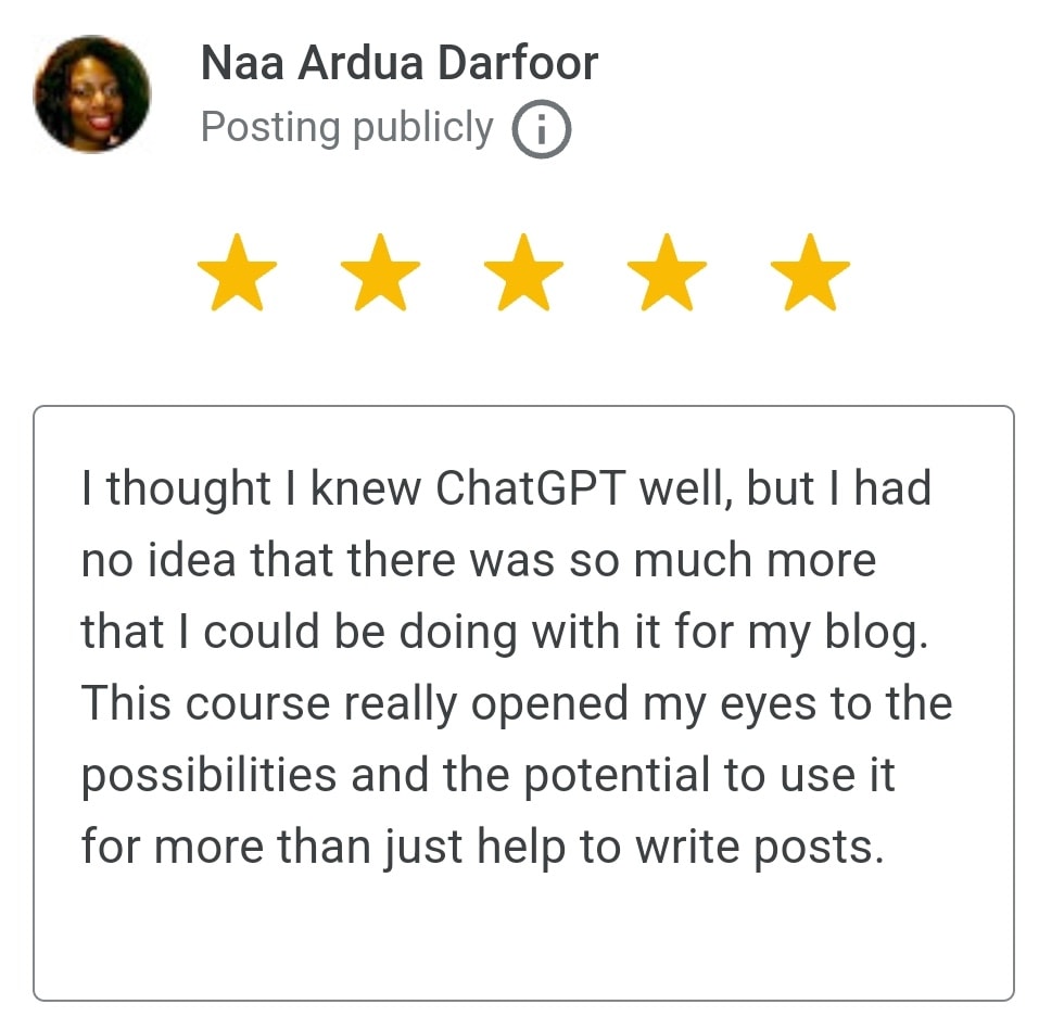 "5 stars
I thought I knew ChatGPT well, but I had no idea that there was so much more that I could be doing with it for my blog.
This course really opened my eyes to the possibilities and the potential to use it for more than just help to write posts."