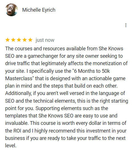 The courses and resources available from She Knows

SEO are a gamechanger for any site owner seeking to drive traffic that legitimately affects the monetization of your site. I specifically use the "6 Months to 50k Masterclass" that is designed with an actionable game plan in mind and the steps that build on each other.

Additionally, if you aren't well versed in the language of SEO and the technical elements, this is the right starting point for you. Supporting elements such as the templates that She Knows SEO are easy to use and invaluable. This course is worth every dollar in terms of the ROl and I highly recommend this investment in your business if you are ready to take your traffic to the next level.