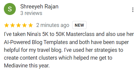 "5 stars
I've taken Nina's 5K to 50K Masterclass and also use her Al-Powered Blog Templates and both have been super helpful for my travel blog. I've used her strategies to create content clusters which helped me get to Mediavine this year."